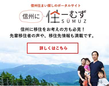 信州住まい探しのポータルサイト 信州に住ーむず SUMUZ 信州に移住をお考えの方も必見! 先輩移住者の声や、移住先情報も満載です。 詳しくはこちら